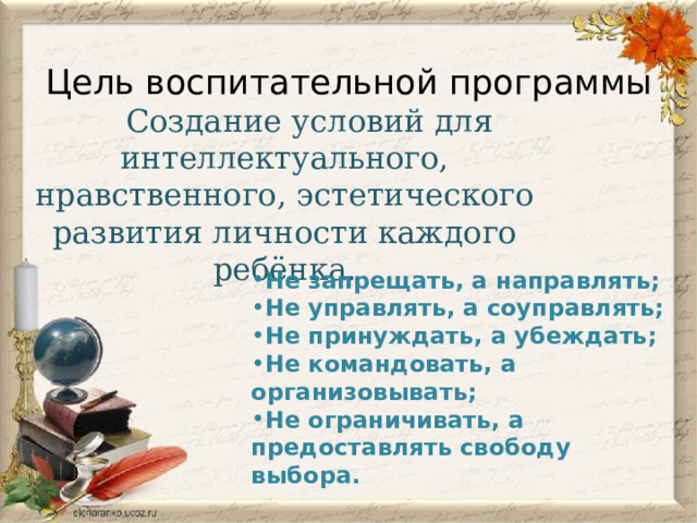 Цель воспитательной программы  Создание условий для интеллектуального, нравственного, эстетического развития личности каждого ребёнка. Не запрещать, а направлять; Не управлять, а соуправлять; Не принуждать, а убеждать; Не командовать, а организовывать; Не ограничивать, а предоставлять свободу выбора. 