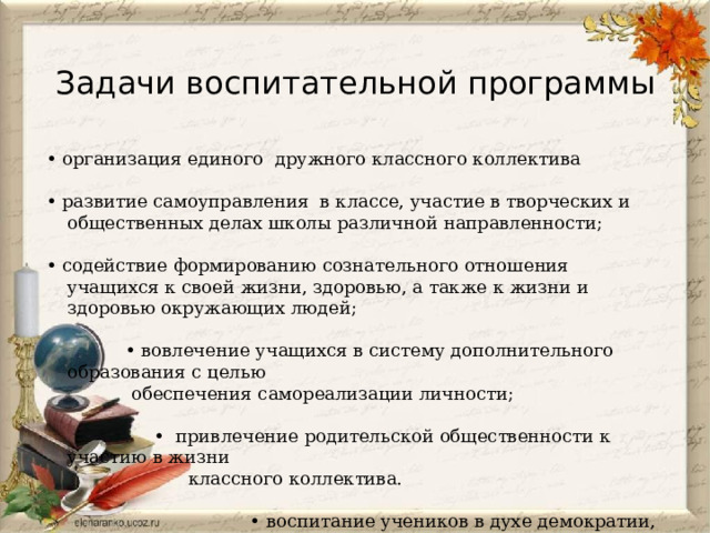 Задачи воспитательной программы • организация единого дружного классного коллектива   • развитие самоуправления в классе, участие в творческих и общественных делах школы различной направленности;   • содействие формированию сознательного отношения учащихся к своей жизни, здоровью, а также к жизни и здоровью окружающих людей;   • вовлечение учащихся в систему дополнительного образования с целью  обеспечения самореализации личности;   • привлечение родительской общественности к участию в жизни  классного коллектива.   • воспитание учеников в духе демократии, личностного  достоинства, уважения прав человека, гражданственности,  патриотизма. 