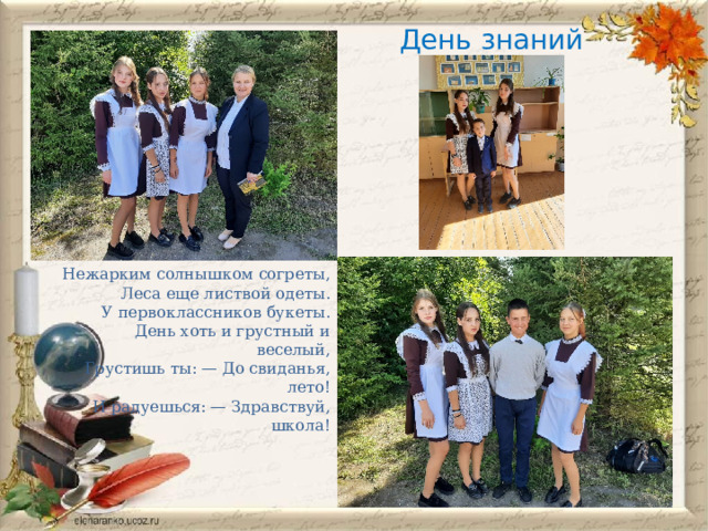 День знаний   Нежарким солнышком согреты,  Леса еще листвой одеты.  У первоклассников букеты.  День хоть и грустный и веселый,  Грустишь ты: — До свиданья, лето!  И радуешься: — Здравствуй, школа! 