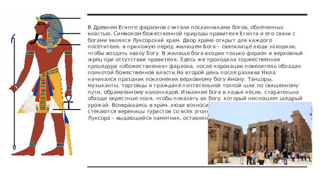В Древнем Египте фараонов считали посланниками богов, облеченных властью. Символом божественной природы правителя Египта и его связи с богами являлся Луксорский храм. Двор храма открыт для каждого посетителя, в прихожую перед жилищем Бога – святилище люди заходили, чтобы воздать хвалу богу. В жилище бога входил только фараон и верховный жрец при отсутствии правителя. Здесь же проходила торжественная процедура «обожествления» фараона, после коронации повелитель обладал полнотой божественной власти.На второй день после разлива Нила начинался праздник поклонения верховному богу Амону. Танцоры, музыканты, торговцы и граждане почтительной толпой шли по священному пути, обрамленному колоннадой. Изваяние бога в ладье несли, старательно обходя окрестные поля, чтобы показать их богу, который ниспошлет щедрый урожай. Возвращаясь в храм, люди возносили хвалу богу. И сегодня сюда стекаются вереницы туристов со всех уголков света, чтобы посетить храм Луксора – выдающийся памятник, оставленный предками. 