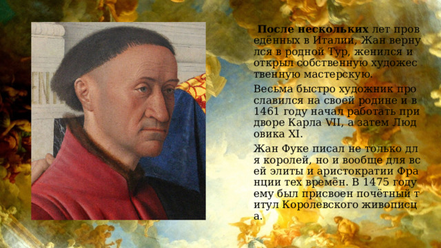  После нескольких лет проведённых в Италии, Жан вернулся в родной Тур, женился и открыл собственную художественную мастерскую. Весьма быстро художник прославился на своей родине и в 1461 году начал работать при дворе Карла VII, а затем Людовика XI. Жан Фуке писал не только для королей, но и вообще для всей элиты и аристократии Франции тех времён. В 1475 году ему был присвоен почётный титул Королевского живописца. 