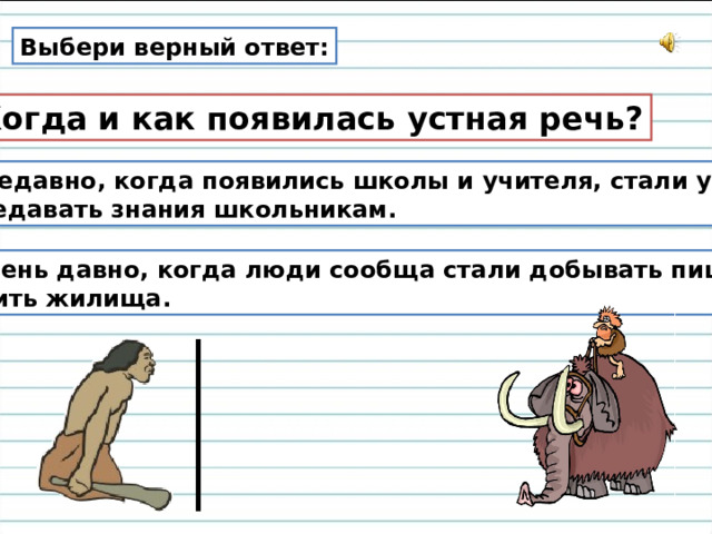 Выбери верный ответ: Когда и как появилась устная речь? Недавно, когда появились школы и учителя, стали устно передавать знания школьникам. 2. Очень давно, когда люди сообща стали добывать пищу и строить жилища. 