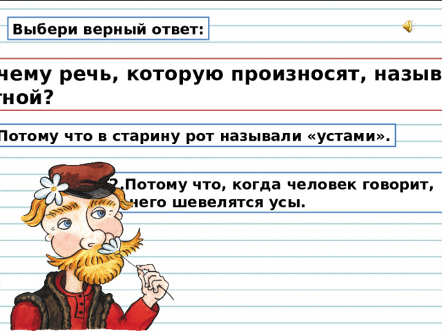 Выбери верный ответ:  Почему речь, которую произносят, называют  устной? 1. Потому что в старину рот называли «устами». 2.Потому что, когда человек говорит,  у него шевелятся усы. 