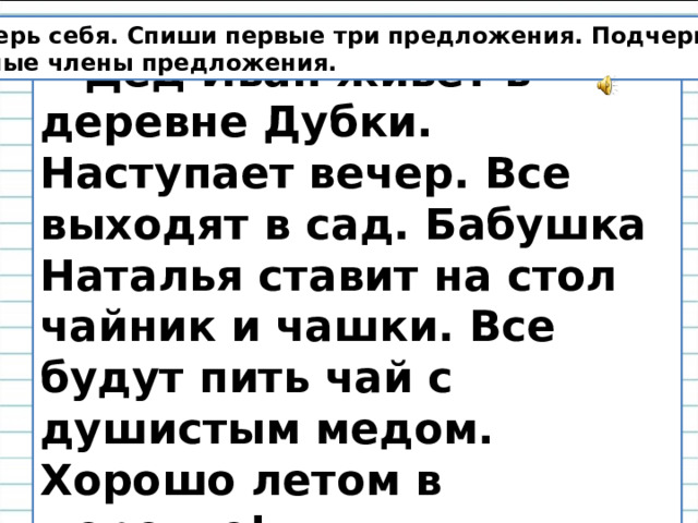 Проверь себя. Спиши первые три предложения. Подчеркни главные члены предложения.  Дед Иван живёт в деревне Дубки. Наступает вечер. Все выходят в сад. Бабушка Наталья ставит на стол чайник и чашки. Все будут пить чай с душистым медом. Хорошо летом в деревне! 