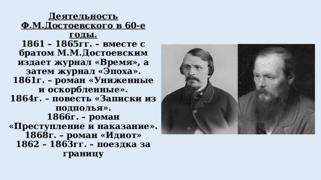 Деятельность Ф.М.Достоевского в 60-е годы.  1861 – 1865гг. – вместе с братом М.М.Достоевским издает журнал «Время», а затем журнал «Эпоха».  1861г. – роман «Униженные и оскорбленные».  1864г. – повесть «Записки из подполья».  1866г. – роман «Преступление и наказание».  1868г. – роман «Идиот»  1862 – 1863гг. – поездка за границу   