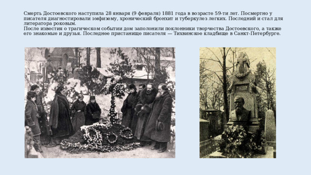 Смерть Достоевского наступила 28 января (9 февраля) 1881 года в возрасте 59-ти лет. Посмертно у писателя диагностировали эмфизему, хронический бронхит и туберкулез легких. Последний и стал для литератора роковым.  После известия о трагическом событии дом заполонили поклонники творчества Достоевского, а также его знакомые и друзья. Последнее пристанище писателя — Тихвинское кладбище в Санкт-Петербурге.   
