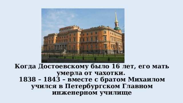 Когда Достоевскому было 16 лет, его мать умерла от чахотки.  1838 – 1843 – вместе с братом Михаилом учился в Петербургском Главном инженерном училище 