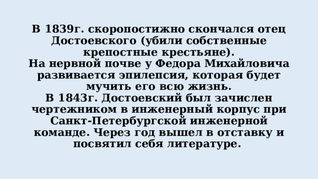 В 1839г. скоропостижно скончался отец Достоевского (убили собственные крепостные крестьяне).  На нервной почве у Федора Михайловича развивается эпилепсия, которая будет мучить его всю жизнь.  В 1843г. Достоевский был зачислен чертежником в инженерный корпус при Санкт-Петербургской инженерной команде. Через год вышел в отставку и посвятил себя литературе. 