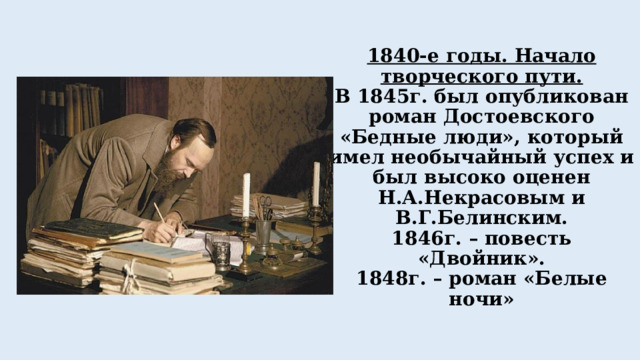 1840-е годы. Начало творческого пути.  В 1845г. был опубликован роман Достоевского «Бедные люди», который имел необычайный успех и был высоко оценен Н.А.Некрасовым и В.Г.Белинским.  1846г. – повесть «Двойник».  1848г. – роман «Белые ночи»   