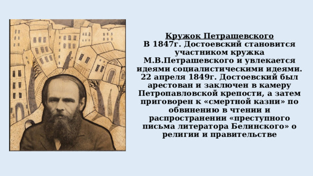 Кружок Петрашевского  В 1847г. Достоевский становится участником кружка М.В.Петрашевского и увлекается идеями социалистическими идеями.  22 апреля 1849г. Достоевский был арестован и заключен в камеру Петропавловской крепости, а затем приговорен к «смертной казни» по обвинению в чтении и распространении «преступного письма литератора Белинского» о религии и правительстве 