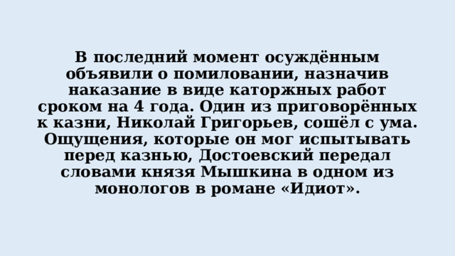 В последний момент осуждённым объявили о помиловании, назначив наказание в виде каторжных работ сроком на 4 года. Один из приговорённых к казни, Николай Григорьев, сошёл с ума. Ощущения, которые он мог испытывать перед казнью, Достоевский передал словами князя Мышкина в одном из монологов в романе «Идиот». 