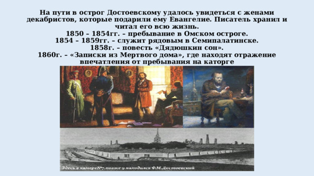 На пути в острог Достоевскому удалось увидеться с женами декабристов, которые подарили ему Евангелие. Писатель хранил и читал его всю жизнь.  1850 – 1854гг. – пребывание в Омском остроге.  1854 – 1859гг. – служит рядовым в Семипалатинске.  1858г. – повесть «Дядюшкин сон».  1860г. – «Записки из Мертвого дома», где находят отражение впечатления от пребывания на каторге 
