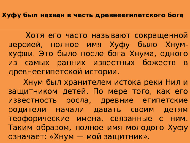  Хуфу был назван в честь древнеегипетского бога    Хотя его часто называют сокращенной версией, полное имя Хуфу было Хнум-хуфви. Это было после бога Хнума, одного из самых ранних известных божеств в древнеегипетской истории.  Хнум был хранителем истока реки Нил и защитником детей. По мере того, как его известность росла, древние египетские родители начали давать своим детям теофорические имена, связанные с ним. Таким образом, полное имя молодого Хуфу означает: «Хнум — мой защитник». 