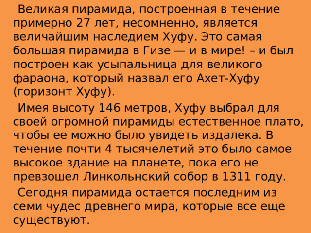  Великая пирамида, построенная в течение примерно 27 лет, несомненно, является величайшим наследием Хуфу. Это самая большая пирамида в Гизе — и в мире! – и был построен как усыпальница для великого фараона, который назвал его Ахет-Хуфу (горизонт Хуфу).  Имея высоту 146 метров, Хуфу выбрал для своей огромной пирамиды естественное плато, чтобы ее можно было увидеть издалека. В течение почти 4 тысячелетий это было самое высокое здание на планете, пока его не превзошел Линкольнский собор в 1311 году.  Сегодня пирамида остается последним из семи чудес древнего мира, которые все еще существуют. 