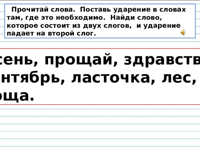  Прочитай слова. Поставь ударение в словах там, где это необходимо. Найди слово, которое состоит из двух слогов, и ударение падает на второй слог.  Осень, прощай, здравствуй,  сентябрь, ласточка, лес,  роща. 
