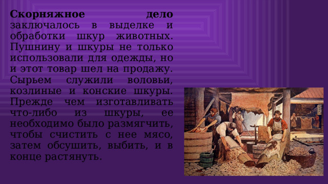 Скорняжное дело заключалось в выделке и обработки шкур животных. Пушнину и шкуры не только использовали для одежды, но и этот товар шел на продажу. Сырьем служили воловьи, козлиные и конские шкуры. Прежде чем изготавливать что-либо из шкуры, ее необходимо было размягчить, чтобы счистить с нее мясо, затем обсушить, выбить, и в конце растянуть. 