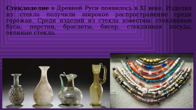 Стеклоделие в Древней Руси появилось в XI веке. Изделия из стекла получили широкое распространение среди горожан. Среди изделий из стекла известны: стеклянные бусы, перстни, браслеты, бисер, стеклянная посуда, оконные стекла. 