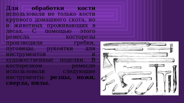 Для обработки кости использовали не только кости крупного домашнего скота, но и животных проживающих в лесах. С помощью этого ремесла косторезы производили гребни, пуговицы, рукоятки для инструментов и художественные поделки. В косторезном ремесле использовали следующие инструменты: резцы, ножи, сверла, пилы. 