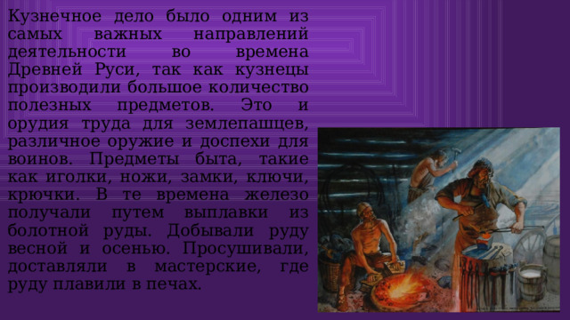 Кузнечное дело было одним из самых важных направлений деятельности во времена Древней Руси, так как кузнецы производили большое количество полезных предметов. Это и орудия труда для землепашцев, различное оружие и доспехи для воинов. Предметы быта, такие как иголки, ножи, замки, ключи, крючки. В те времена железо получали путем выплавки из болотной руды. Добывали руду весной и осенью. Просушивали, доставляли в мастерские, где руду плавили в печах. 