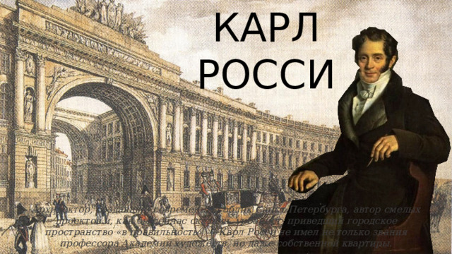 КАРЛ РОССИ Архитектор, создавший современный облик Санкт-Петербурга, автор смелых проектов и, как бы сейчас сказали, урбанист, приведший городское пространство «в правильность» — Карл Росси не имел не только звания профессора Академии художеств, но даже собственной квартиры . 