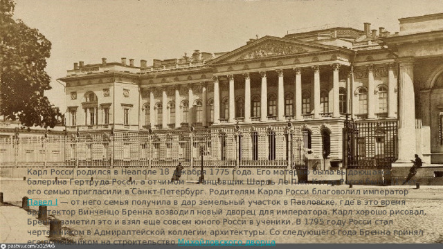 Карл Росси родился в Неаполе 18 декабря 1775 года. Его матерью была выдающаяся балерина Гертруда Росси, а отчимом — танцовщик Шарль Ле Пик. Когда Росси было 11 лет, его семью пригласили в Санкт-Петербург. Родителям Карла Росси благоволил император Павел I﻿ — от него семья получила в дар земельный участок в Павловске, где в это время архитектор Винченцо Бренна возводил новый дворец для императора. Карл хорошо рисовал, Бренна заметил это и взял еще совсем юного Росси в ученики. В 1795 году Росси стал чертежником в Адмиралтейской коллегии архитектуры. Со следующего года Бренна принял его помощником на строительство Михайловского дворца 