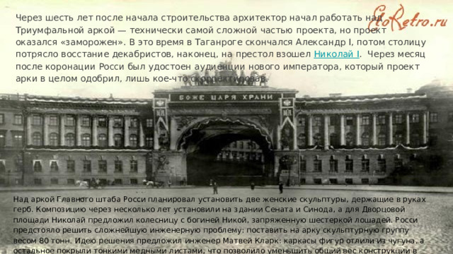 Через шесть лет после начала строительства архитектор начал работать над Триумфальной аркой — технически самой сложной частью проекта, но проект оказался «заморожен». В это время в Таганроге скончался Александр I, потом столицу потрясло восстание декабристов, наконец, на престол взошел Николай I﻿ . Через месяц после коронации Росси был удостоен аудиенции нового императора, который проект арки в целом одобрил, лишь кое-что скорректировав. Над аркой Главного штаба Росси планировал установить две женские скульптуры, держащие в руках герб. Композицию через несколько лет установили на здании Сената и Синода, а для Дворцовой площади Николай предложил колесницу с богиней Никой, запряженную шестеркой лошадей. Росси предстояло решить сложнейшую инженерную проблему: поставить на арку скульптурную группу весом 80 тонн. Идею решения предложил инженер Матвей Кларк: каркасы фигур отлили из чугуна, а остальное покрыли тонкими медными листами, что позволило уменьшить общий вес конструкции в пять раз. 