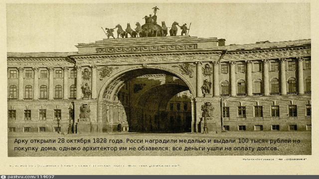 Арку открыли 28 октября 1828 года. Росси наградили медалью и выдали 100 тысяч рублей на покупку дома, однако архитектор им не обзавелся: все деньги ушли на оплату долгов. 