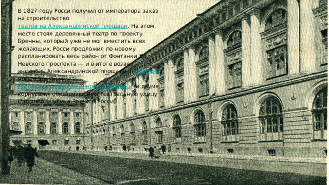 В 1827 году Росси получил от императора заказ на строительство театра на Александринской площади﻿ . На этом месте стоял деревянный театр по проекту Бренны, который уже не мог вместить всех желающих. Росси предложил по-новому распланировать весь район от Фонтанки до Невского проспекта — и в итоге возвел ансамбль Александринской площади с театром﻿ , новым зданием Императорской Публичной библиотеки﻿ и двумя корпусами, образовавшими Театральную улицу (позднее — улица Зодчего Росси). 