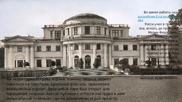 Во время работы над ансамблем Елагина острова﻿ Росси учел в проекте все, вплоть до привычек Марии Федоровны. Вдовствующая императрица любила, чтобы на ночь ей читали вслух, и архитектор просчитал акустику помещений дворца. Смету Росси составил с небывалой точностью — указал ровно 1 587 632 рубля 40 копеек — и не выходил за ее пределы. На территории острова зодчий, помимо дворца, возвел павильон на пристани, кухонный флигель, оранжереи, конюшенный корпус. Дворцовый парк был открыт для посещения «хорошо одетой публики», и Росси построил в нем музыкальный павильон, где по праздникам играл оркестр. 