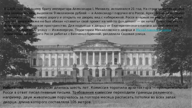 В 1819 году младшему брату императора Александра I, Михаилу, исполнился 21 год. На строительство дворца для великого князя выделили 9 миллионов рублей — и Александр I поручил его Росси. Архитектор планировал проложить от Невы новую дорогу и открыть на дворец вид с набережной. Росси впервые не реконструировал чье-то здание и даже не был обязан «ставить» свой проект на чей-то фундамент — он начал самостоятельно формировать городское пространство. Для подъезда к дворцу от Екатерининского канала до Фонтанки он проложил еще одну улицу — Инженерную. Территории Михайловского дворца и Михайловского замка﻿ , на строительстве которого Росси работал с Винченцо Бренной, разделила Садовая улица. Работа над самим дворцом длилась шесть лет. Комиссия торопила архитектора — принципиальный Росси в ответ писал гневные письма. Требования комиссии переходили границы разумного: например, двум живописцам поручалось за полтора месяца расписать потолки во всех залах дворца, длина которого составляла 105 метров. 