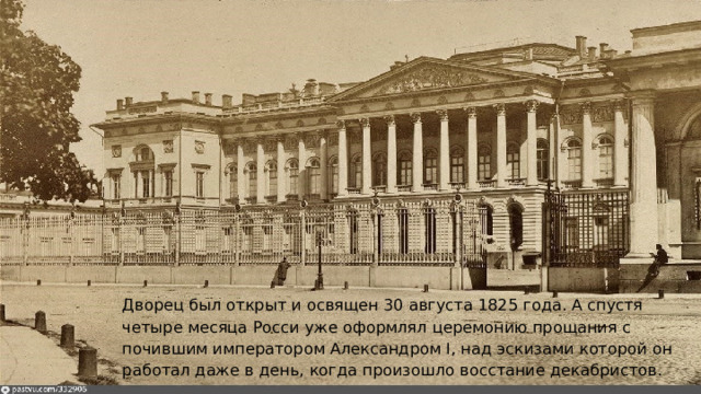 Дворец был открыт и освящен 30 августа 1825 года. А спустя четыре месяца Росси уже оформлял церемонию прощания с почившим императором Александром I, над эскизами которой он работал даже в день, когда произошло восстание декабристов. 