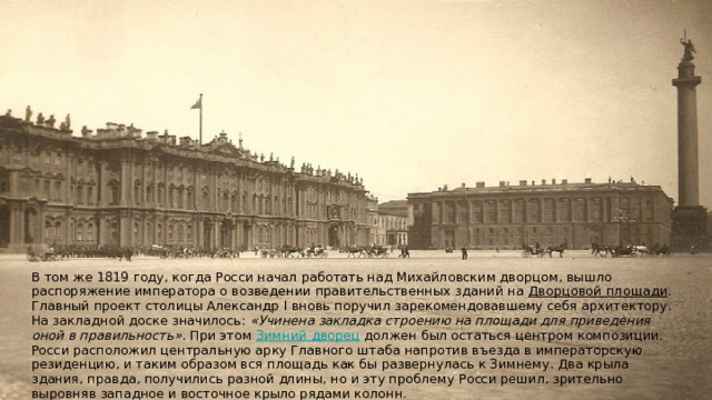 В том же 1819 году, когда Росси начал работать над Михайловским дворцом, вышло распоряжение императора о возведении правительственных зданий на Дворцовой площади﻿ . Главный проект столицы Александр I вновь поручил зарекомендовавшему себя архитектору. На закладной доске значилось: «Учинена закладка строению на площади для приведения оной в правильность» . При этом Зимний дворец﻿ должен был остаться центром композиции. Росси расположил центральную арку Главного штаба напротив въезда в императорскую резиденцию, и таким образом вся площадь как бы развернулась к Зимнему. Два крыла здания, правда, получились разной длины, но и эту проблему Росси решил, зрительно выровняв западное и восточное крыло рядами колонн. 