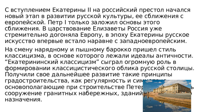 С вступлением Екатерины II на российский престол начался новый этап в развитии русской культуры, ее сближения с европейской. Петр I только заложил основы этого сближения. В царствование Елизаветы Россия уже стремительно догоняла Европу, в эпоху Екатерины русское искусство впервые встало наравне с западноевропейским. На смену нарядному и пышному барокко пришел стиль классицизма, в основе которого лежали идеалы античности. “Екатерининский классицизм” сыграл огромную роль в формировании классицистического облика русской столицы. Получили свое дальнейшее развитие такие принципы градостроительства, как регулярность и симметрия, основополагающие при строительстве Петербурга, началось сооружение гранитных набережных, зданий общественного назначения. 