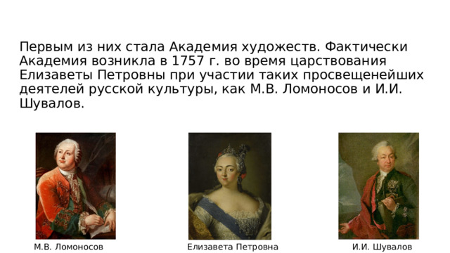 Первым из них стала Академия художеств. Фактически Академия возникла в 1757 г. во время царствования Елизаветы Петровны при участии таких просвещенейших деятелей русской культуры, как М.В. Ломоносов и И.И. Шувалов. М.В. Ломоносов И.И. Шувалов Елизавета Петровна 