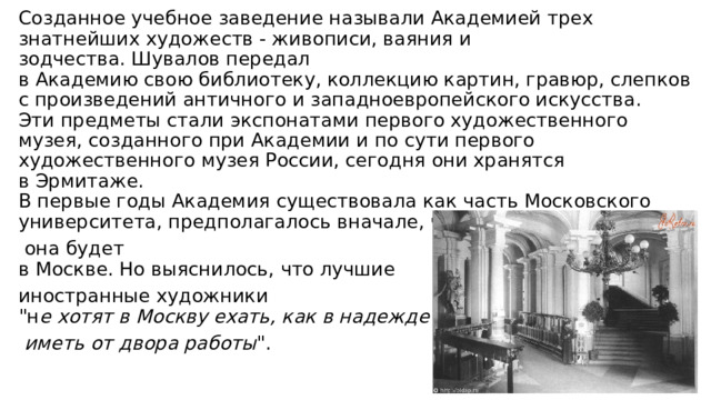 Созданное учебное заведение называли Академией трех знатнейших художеств - живописи, ваяния и зодчества. Шувалов передал  в Академию свою библиотеку, коллекцию картин, гравюр, слепков  с произведений античного и западноевропейского искусства.  Эти предметы стали экспонатами первого художественного музея, созданного при Академии и по сути первого художественного музея России, сегодня они хранятся в Эрмитаже.  В первые годы Академия существовала как часть Московского университета, предполагалось вначале, что и находиться  она будет  в Москве. Но выяснилось, что лучшие иностранные художники  
