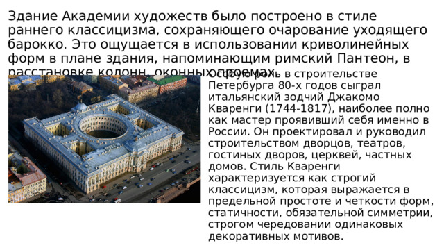 Здание Академии художеств было построено в стиле раннего классицизма, сохраняющего очарование уходящего барокко. Это ощущается в использовании криволинейных форм в плане здания, напоминающим римский Пантеон, в расстановке колонн, оконных проемах. Особую роль в строительстве Петербурга 80-х годов сыграл итальянский зодчий Джакомо Кваренги (1744-1817), наиболее полно как мастер проявивший себя именно в России. Он проектировал и руководил строительством дворцов, театров, гостиных дворов, церквей, частных домов. Стиль Кваренги характеризуется как строгий классицизм, которая выражается в предельной простоте и четкости форм, статичности, обязательной симметрии, строгом чередовании одинаковых декоративных мотивов. 