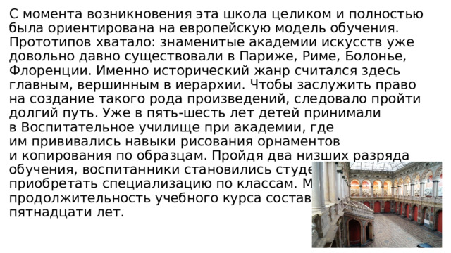 С момента возникновения эта школа целиком и полностью была ориентирована на европейскую модель обучения. Прототипов хватало: знаменитые академии искусств уже довольно давно существовали в Париже, Риме, Болонье, Флоренции. Именно исторический жанр считался здесь главным, вершинным в иерархии. Чтобы заслужить право на создание такого рода произведений, следовало пройти долгий путь. Уже в пять-шесть лет детей принимали в Воспитательное училище при академии, где им прививались навыки рисования орнаментов и копирования по образцам. Пройдя два низших разряда обучения, воспитанники становились студентами и начинали приобретать специализацию по классам. Максимальная продолжительность учебного курса составляла около пятнадцати лет. 