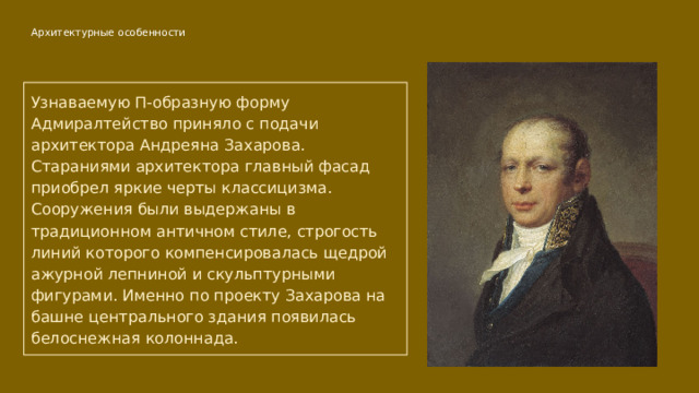 Архитектурные особенности   Узнаваемую П-образную форму Адмиралтейство приняло с подачи архитектора Андреяна Захарова. Стараниями архитектора главный фасад приобрел яркие черты классицизма. Сооружения были выдержаны в традиционном античном стиле, строгость линий которого компенсировалась щедрой ажурной лепниной и скульптурными фигурами. Именно по проекту Захарова на башне центрального здания появилась белоснежная колоннада. 