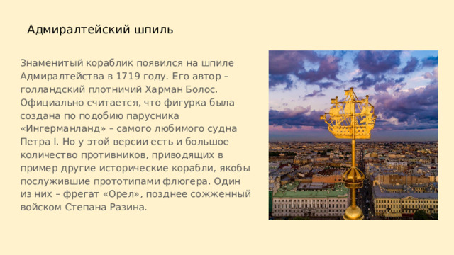  Адмиралтейский шпиль Знаменитый кораблик появился на шпиле Адмиралтейства в 1719 году. Его автор – голландский плотничий Харман Болос. Официально считается, что фигурка была создана по подобию парусника «Ингерманланд» – самого любимого судна Петра I. Но у этой версии есть и большое количество противников, приводящих в пример другие исторические корабли, якобы послужившие прототипами флюгера. Один из них – фрегат «Орел», позднее сожженный войском Степана Разина. 