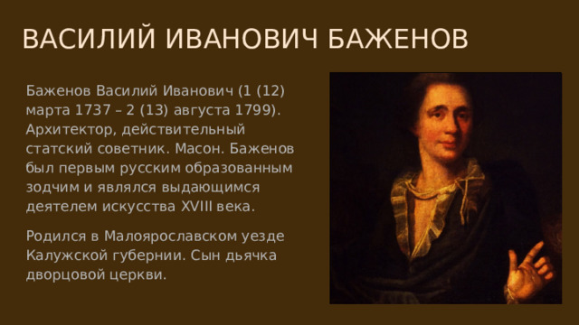 ВАСИЛИЙ ИВАНОВИЧ БАЖЕНОВ Баженов Василий Иванович (1 (12) марта 1737 – 2 (13) августа 1799). Архитектор, действительный статский советник. Масон. Баженов был первым русским образованным зодчим и являлся выдающимся деятелем искусства XVIII века. Родился в Малоярославском уезде Калужской губернии. Сын дьячка дворцовой церкви. 