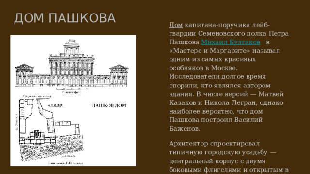ДОМ ПАШКОВА Дом﻿  капитана-поручика лейб-гвардии Семеновского полка Петра Пашкова Михаил Булгаков﻿  в «Мастере и Маргарите» называл одним из самых красивых особняков в Москве. Исследователи долгое время спорили, кто являлся автором здания. В числе версий — Матвей Казаков и Никола Легран, однако наиболее вероятно, что дом Пашкова построил Василий Баженов. Архитектор спроектировал типичную городскую усадьбу — центральный корпус с двумя боковыми флигелями и открытым в сторону въезда парадным двором. При этом Баженов придумал оригинальный ход — сам въезд он расположил сбоку, в переулке, а не со стороны главного фасада. 