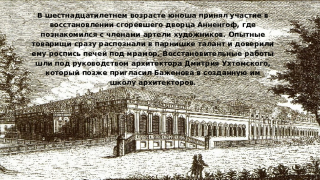 В шестнадцатилетнем возрасте юноша принял участие в восстановлении сгоревшего дворца Анненгоф, где познакомился с членами артели художников. Опытные товарищи сразу распознали в парнишке талант и доверили ему роспись печей под мрамор. Восстановительные работы шли под руководством архитектора Дмитрия Ухтомского, который позже пригласил Баженова в созданную им школу архитекторов.   