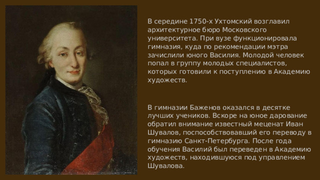 В середине 1750-х Ухтомский возглавил архитектурное бюро Московского университета. При вузе функционировала гимназия, куда по рекомендации мэтра зачислили юного Василия. Молодой человек попал в группу молодых специалистов, которых готовили к поступлению в Академию художеств. В гимназии Баженов оказался в десятке лучших учеников. Вскоре на юное дарование обратил внимание известный меценат Иван Шувалов, поспособствовавший его переводу в гимназию Санкт-Петербурга. После года обучения Василий был переведен в Академию художеств, находившуюся под управлением Шувалова. 