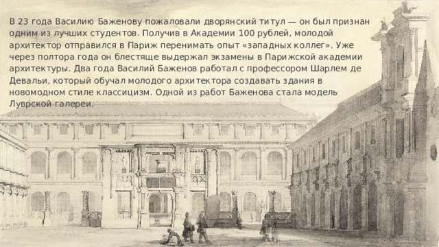 В 23 года Василию Баженову пожаловали дворянский титул — он был признан одним из лучших студентов. Получив в Академии 100 рублей, молодой архитектор отправился в Париж перенимать опыт «западных коллег». Уже через полтора года он блестяще выдержал экзамены в Парижской академии архитектуры. Два года Василий Баженов работал с профессором Шарлем де Девальи, который обучал молодого архитектора создавать здания в новомодном стиле классицизм. Одной из работ Баженова стала модель Луврской галереи. 