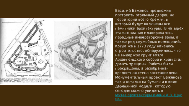 Василий Баженов предложил построить огромный дворец на территории всего Кремля, в который будут включены все памятники архитектуры. В четырех этажах здания планировались парадные императорские залы, а также ряд служебных помещений. Когда же в 1773 году началось строительство, обнаружилось, что не выдержал грунт возле Архангельского собора и храм стал давать трещины. Работы были прекращены, а разобранная крепостная стена восстановлена. Монументальный проект Баженова так и остался на бумаге и в виде деревянной модели, которую сегодня можно увидеть в Музее архитектуры имени А.В. Щусева﻿ . 