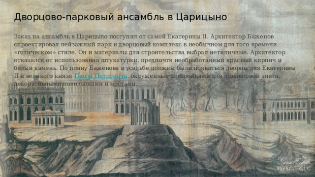 Дворцово-парковый ансамбль в Царицыно   Заказ на ансамбль в Царицыно поступил от самой Екатерины II. Архитектор Баженов спроектировал пейзажный парк и дворцовый комплекс в необычном для того времени «готическом» стиле. Он и материалы для строительства выбрал нетипичные. Архитектор отказался от использования штукатурки, предпочтя необработанный красный кирпич и белый камень. По плану Баженова в усадьбе должны были появиться дворцы для Екатерины II и великого князя Павла Петровича , окруженные постройками для придворной знати, декоративными павильонами и мостами. 