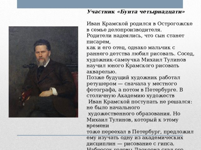 Участник «Бунта четырнадцати»  Иван Крамской родился в Острогожске в семье делопроизводителя. Родители надеялись, что сын станет писарем, как и его отец, однако мальчик с раннего детства любил рисовать. Сосед, художник-самоучка Михаил Тулинов научил юного Крамского рисовать акварелью. Позже будущий художник работал ретушером — сначала у местного фотографа, а потом в Петербурге. В столичную Академию художеств  Иван Крамской поступать не решался: не было начального  художественного образования. Но Михаил Тулинов, который к этому времени тоже переехал в Петербург, предложил ему изучать одну из академических дисциплин — рисование с гипса. Набросок головы Лаокоона стал его вступительной работой. 