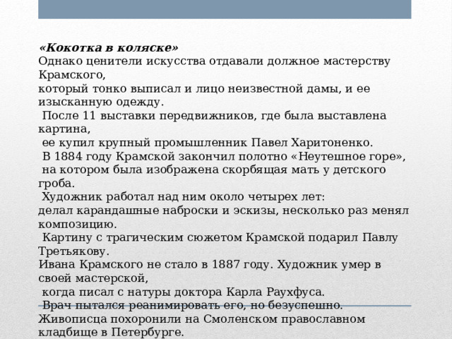 «Кокотка в коляске» Однако ценители искусства отдавали должное мастерству Крамского, который тонко выписал и лицо неизвестной дамы, и ее изысканную одежду.  После 11 выставки передвижников, где была выставлена картина,  ее купил крупный промышленник Павел Харитоненко.  В 1884 году Крамской закончил полотно «Неутешное горе»,  на котором была изображена скорбящая мать у детского гроба.  Художник работал над ним около четырех лет: делал карандашные наброски и эскизы, несколько раз менял композицию.  Картину с трагическим сюжетом Крамской подарил Павлу Третьякову. Ивана Крамского не стало в 1887 году. Художник умер в своей мастерской,  когда писал с натуры доктора Карла Раухфуса.  Врач пытался реанимировать его, но безуспешно. Живописца похоронили на Смоленском православном кладбище в Петербурге. 