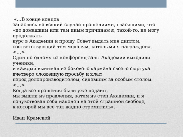  «…В конце концов запаслись на всякий случай прошениями, гласящими, что «по домашним или там иным причинам я, такой-то, не могу продолжать курс в Академии и прошу Совет выдать мне диплом, соответствующий тем медалям, которыми я награжден».  Один по одному из конференц-залы Академии выходили ученики, и каждый вынимал из бокового кармана своего сюртука вчетверо сложенную просьбу и клал перед делопроизводителем, сидевшим за особым столом.  Когда все прошения были уже поданы, мы вышли из правления, затем из стен Академии, и я почувствовал себя наконец на этой страшной свободе, к которой мы все так жадно стремились». Иван Крамской 