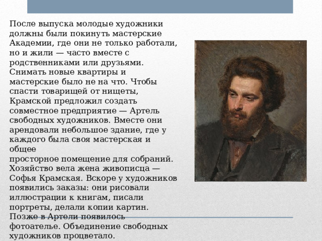 После выпуска молодые художники должны были покинуть мастерские Академии, где они не только работали, но и жили — часто вместе с родственниками или друзьями. Снимать новые квартиры и мастерские было не на что. Чтобы спасти товарищей от нищеты, Крамской предложил создать совместное предприятие — Артель свободных художников. Вместе они арендовали небольшое здание, где у каждого была своя мастерская и общее просторное помещение для собраний. Хозяйство вела жена живописца — Софья Крамская. Вскоре у художников появились заказы: они рисовали иллюстрации к книгам, писали портреты, делали копии картин. Позже в Артели появилось фотоателье. Объединение свободных художников процветало.  Иван Крамской занимался делами Артели: искал заказчиков, распределял деньги. 